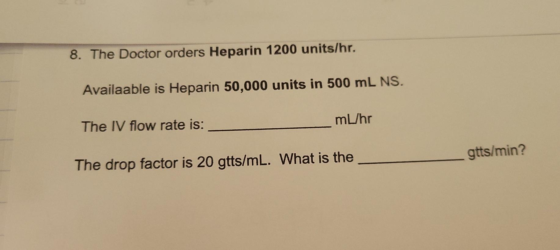 8. The Doctor orders Heparin 1200 units/hr. Availaable is Heparin 50,000 units in 500 mL NS. mL/hr The IV flow rate is: gtts/