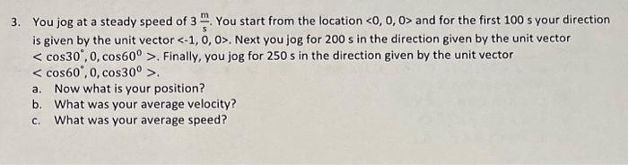 3. You jog at a steady speed of \( 3 \frac{\mathrm{m}}{\mathrm{s}} \). You start from the location \( <0,0,0> \) and for the 