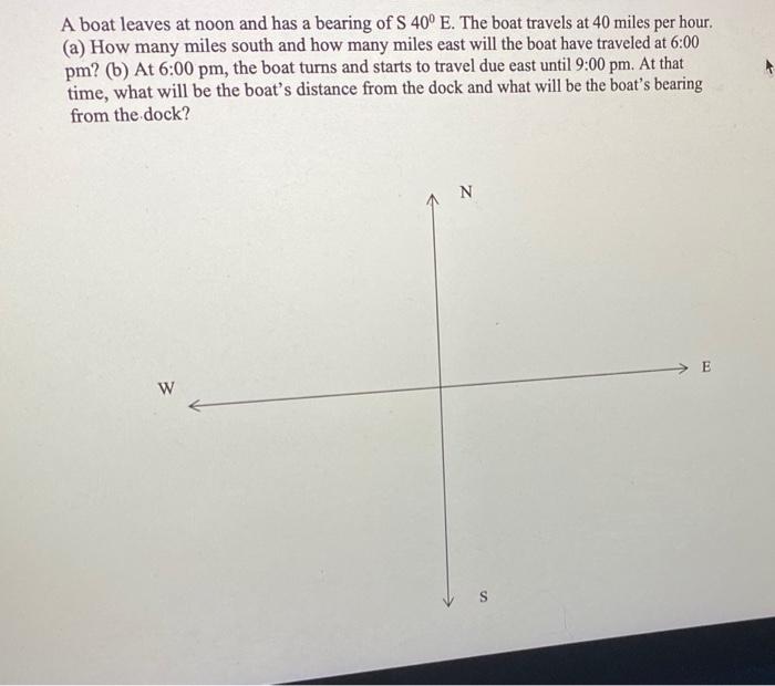 A boat leaves at noon and has a bearing of S \( 40^{\circ} \mathrm{E} \). The boat travels at 40 miles per hour. (a) How many