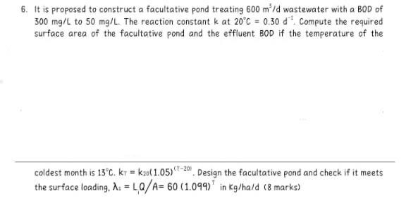 6. It is proposed to construct a facultative pond treating \( 600 \mathrm{~m}^{3} / \mathrm{d} \) wastewater with a \( B O D 