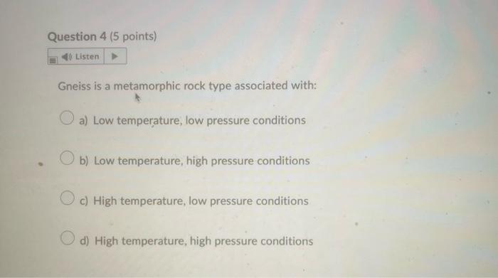 Gneiss is a metamorphic rock type associated with:
a) Low temperature, low pressure conditions
b) Low temperature, high press