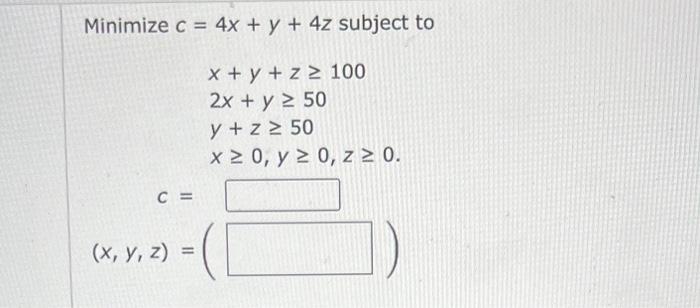 \( c=4 x+y+4 z \) subjec \( x+y+z \geq 100 \) \( 2 x+y \geq 50 \) \( y+z \geq 50 \) \( x \geq 0, y \geq 0, z \geq 0 \)