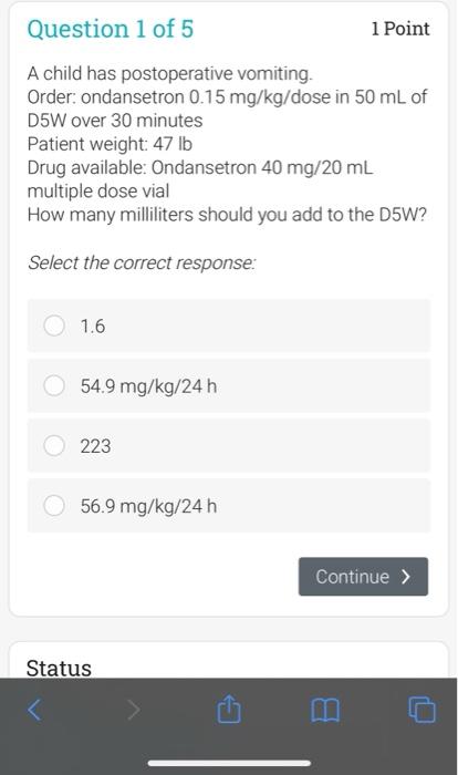 Question 1 of 5 1 Point A child has postoperative vomiting. Order: ondansetron 0.15 mg/kg/dose in 50 mL of D5W over 30 minute