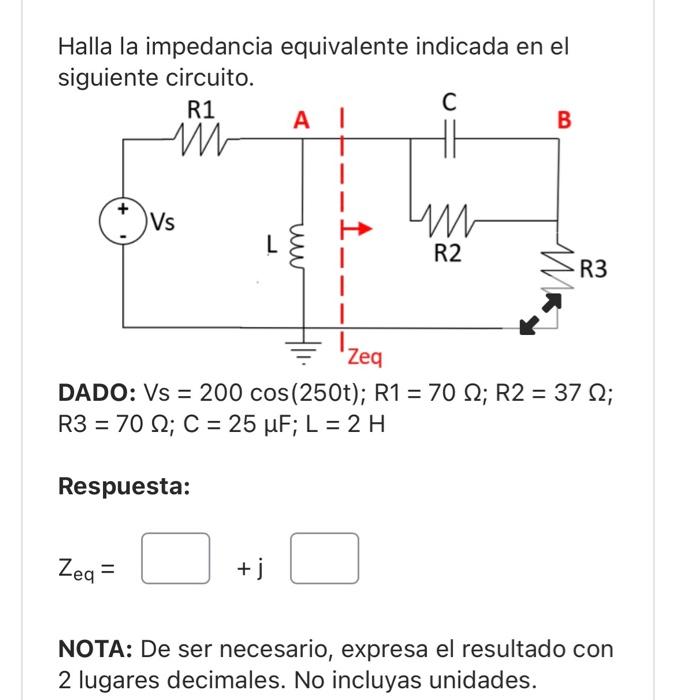 Halla la impedancia equivalente indicada en el siguiente circuito. DADO: \( \mathrm{Vs}=200 \cos (250 \mathrm{t}) ; \mathrm{