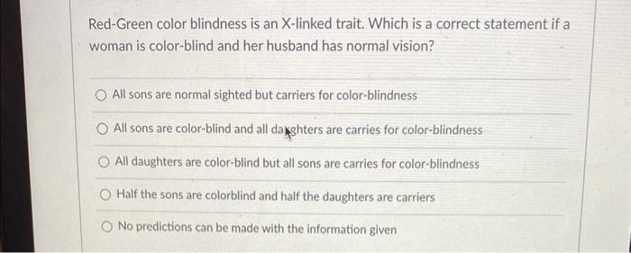 Red-Green color blindness is an X-linked trait. Which is a correct statement if a woman is color-blind and her husband has no