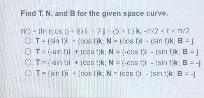 Find T, N, and B for the given space curve.
r(t) = (In (cos t) + 8) i +7j+(5+t) k, -?/2 < t < ?/2
T = (sin t)i + (cos t)k; N 