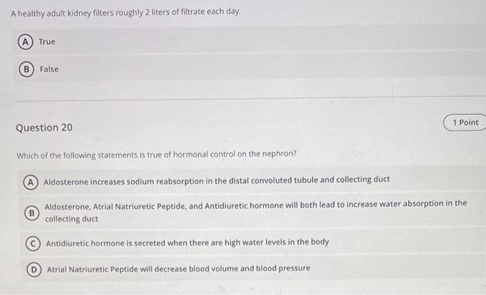 A healthy adult kidney filters roughly 2 liters of filtrate each day.
True
False
Question 20
Which of the following statement