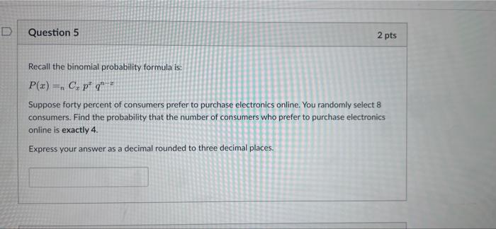 D
Question 5
2 pts
Recall the binomial probability formula is:
P(x) = C, pq
Suppose forty percent of consumers prefer to pur
