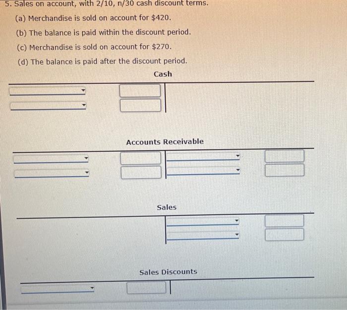 5. Sales on account, with \( 2 / 10, n / 30 \) cash discount terms.
(a) Merchandise is sold on account for \( \$ 420 \).
(b) 