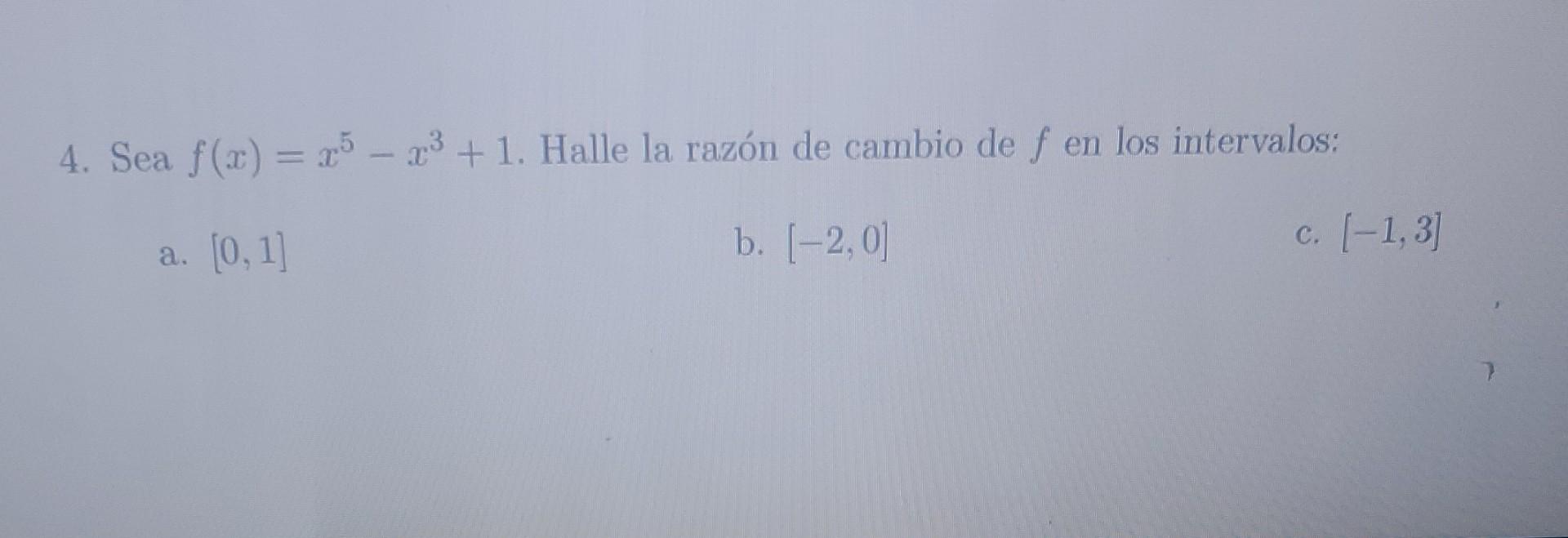 4. Sea \( f(x)=x^{5}-x^{3}+1 \). Halle la razón de cambio de \( f \) en los intervalos: a. \( [0,1] \) b. \( [-2,0] \) c. \(