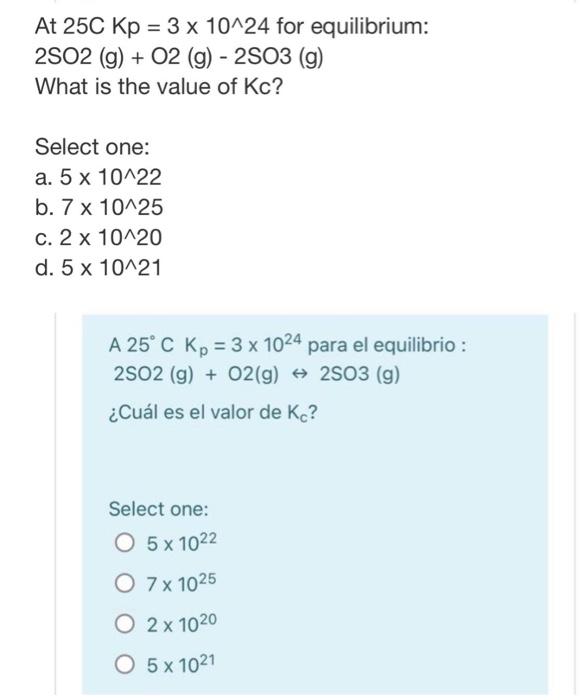 At 25C Kp = 3 x 10^24 for equilibrium: 2502 (g) + O2 (g) - 2503 (g) What is the value of Kc? Select one: : a. 5 x 10-22 b. 7