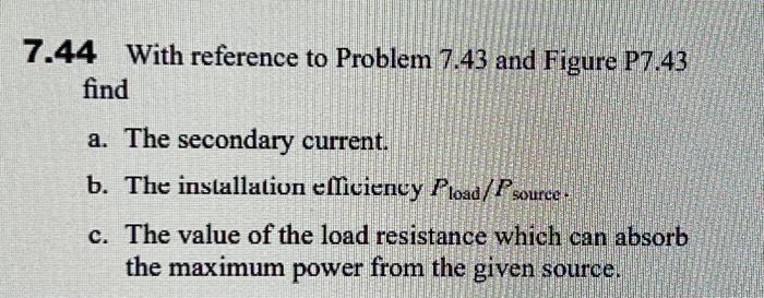 7.44 With reference to Problem \( 7.43 \) and Figure P7.43 find
a. The secondary current.
b. The installation efficiency \( P