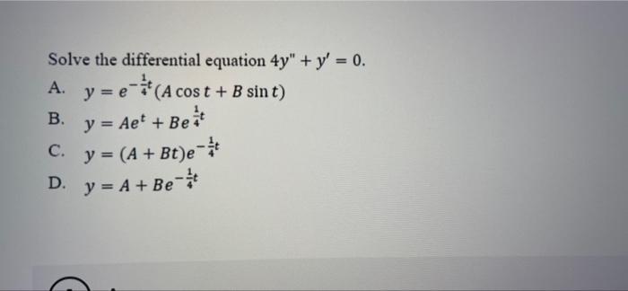 Solve the differential equation 4y + y = 0. A. y = e(A cost + B sin t) B. y = Aet +Beat C. y = (A + Bt)e-t D. y = A + Be +