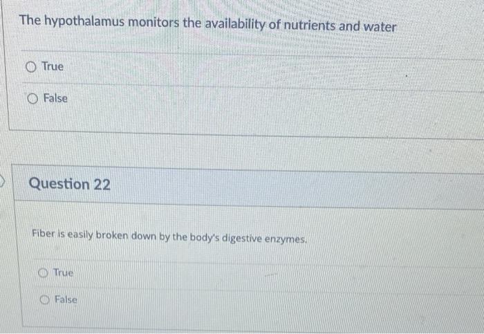 >
The hypothalamus monitors the availability of nutrients and water
True
False
Question 22
Fiber is easily broken down by the