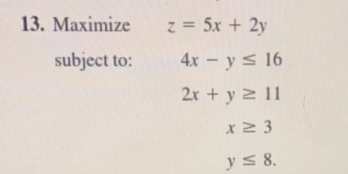 13. Maximize \( z=5 x+2 y \) subject to: \[ \begin{aligned} 4 x-y & \leq 16 \\ 2 x+y & \geq 11 \\ x & \geq 3 \\ y & \leq 8 \e