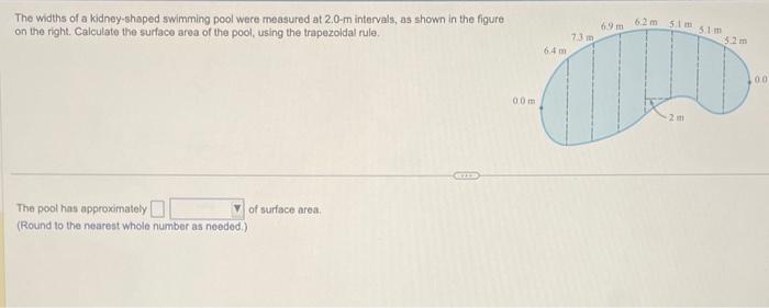 The widths of a kidney-shaped swimming pool were measured at \( 2.0-\mathrm{m} \) intervals, as shown in the figurt on the ri