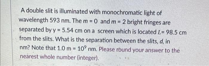 A double slit is illuminated with monochromatic light of
wavelength 593 nm. The m = 0 and m = 2 bright fringes are
separated 