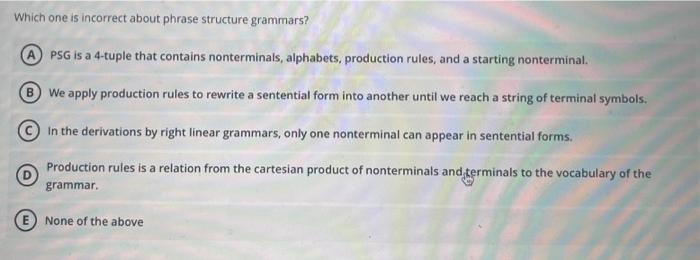 Which one is incorrect about phrase structure grammars?
PSG is a 4-tuple that contains nonterminals, alphabets, production ru