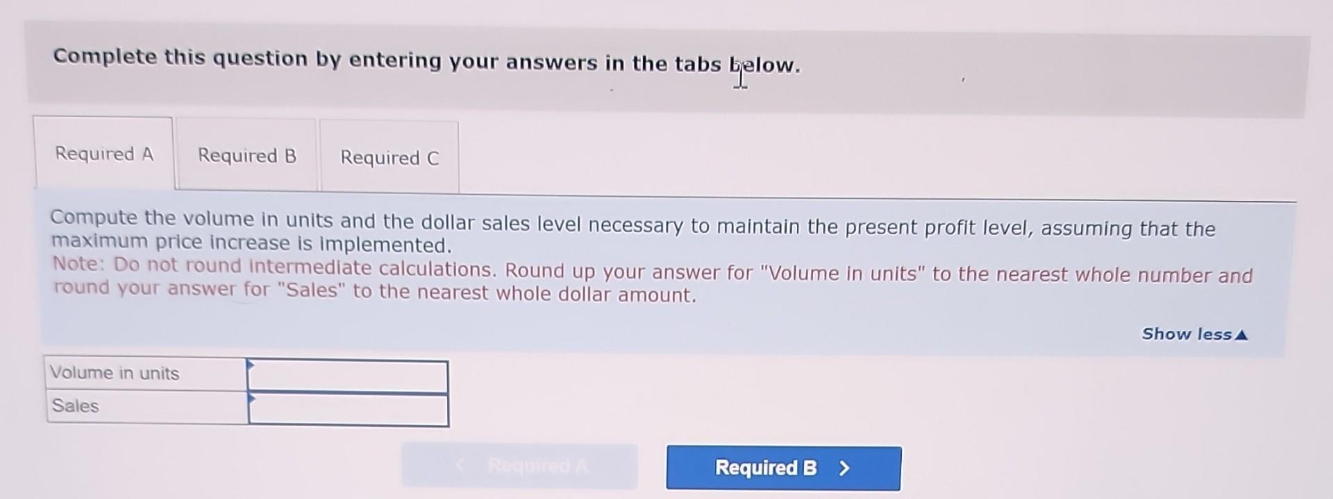 Complete this question by entering your answers in the tabs below.
Compute the volume in units and the dollar sales level nec