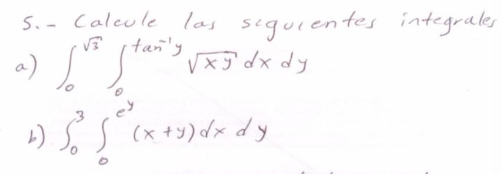 5. - Calcule las seguientes integrales a) \( \int_{0}^{\sqrt{3}} \int_{0}^{\tan ^{-1} y} \sqrt{x y} d x d y \) b) \( \int_{0}