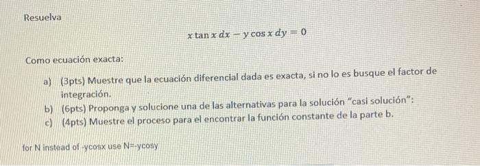 \[ x \tan x d x-y \cos x d y=0 \] Como ecuación exacta: a) (3pts) Muestre que la ecuación diferencial dada es exacta, si no l