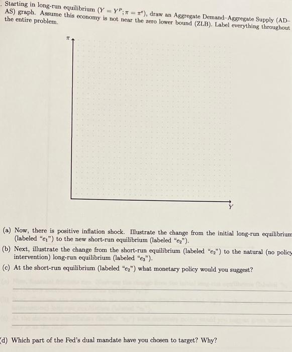 Starting in long-run equilibrium \( \left(Y=Y^{P} ; \pi=\pi^{e}\right) \), draw an Aggregate Demand-Aggregate Supply (ADAS) g