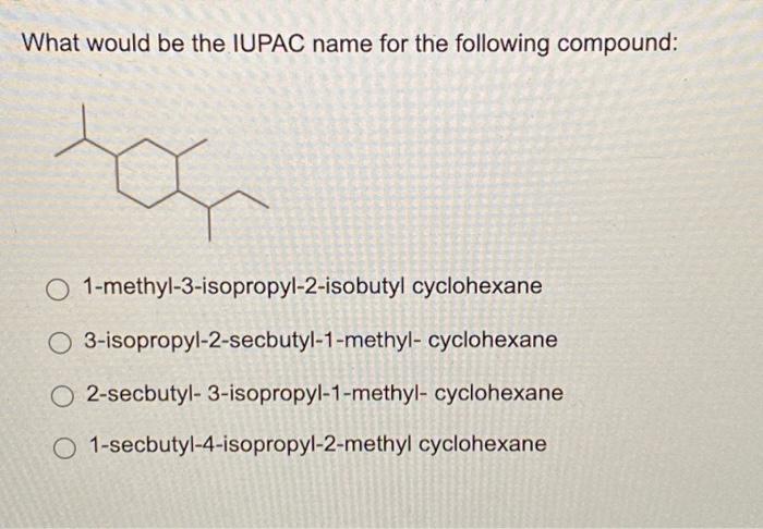 What would be the IUPAC name for the following compound:
1-methyl-3-isopropyl-2-isobutyl cyclohexane
3-isopropyl-2-secbutyl-1