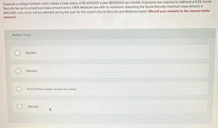 Suppose a college football coach makes a base salary of \( \$ 2,400,000 \) a year ( \( \$ 200,000 \) per month). Employers ar