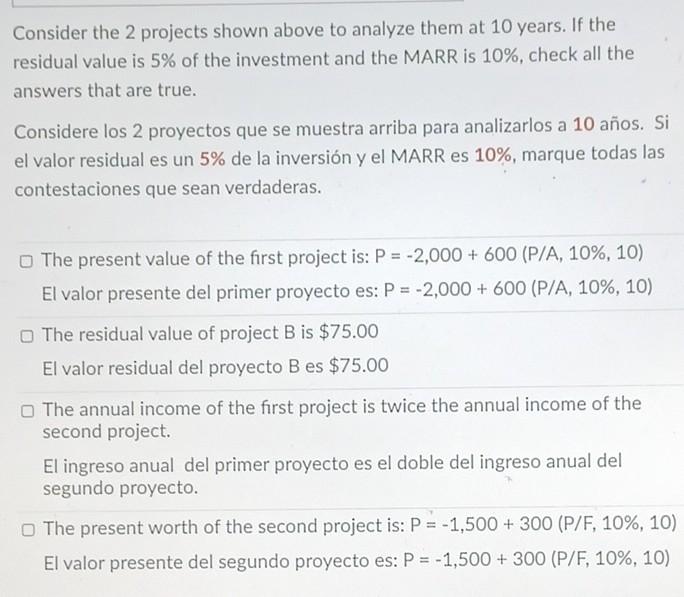 Consider the 2 projects shown above to analyze them at 10 years. If the residual value is 5% of the investment and the MARR i