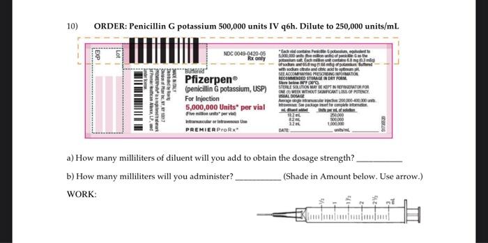 10) ORDER: Penicillin G potassium 500,000 units IV q6h. Dilute to 250,000 units \( / \mathrm{mL} \)
a) How many milliliters o