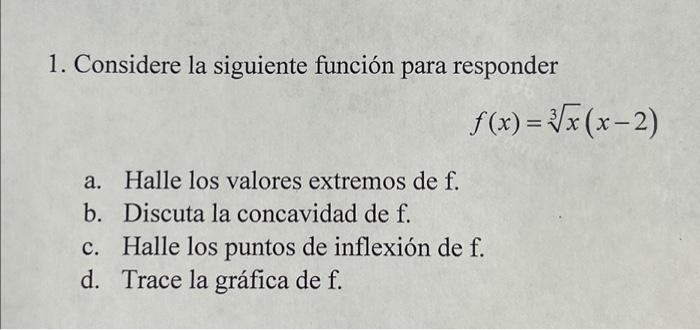 1. Considere la siguiente función para responder \[ f(x)=\sqrt[3]{x}(x-2) \] a. Halle los valores extremos de \( f \). b. Dis