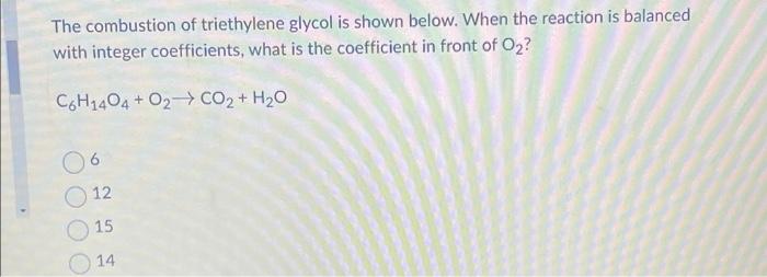 The combustion of triethylene glycol is shown below. When the reaction is balanced
with integer coefficients, what is the coe