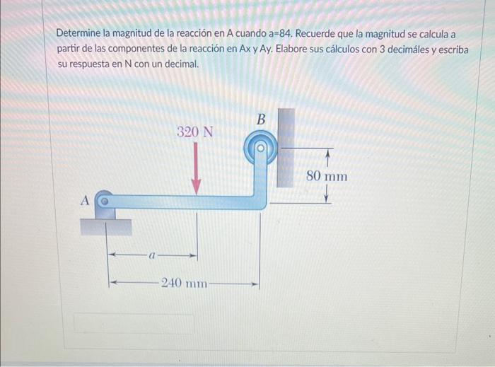 Determine la magnitud de la reacción en A cuando a \( =84 \). Recuerde que la magnitud se calcula a partir de las componentes