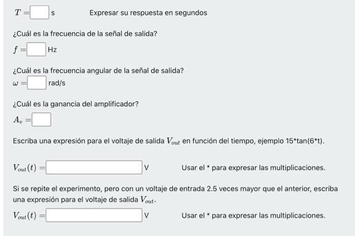 \( T=\quad \) s \( \quad \) Expresar su respuesta en segundos ¿Cuál es la frecuencia de la señal de salida? \[ f=\quad \mathr