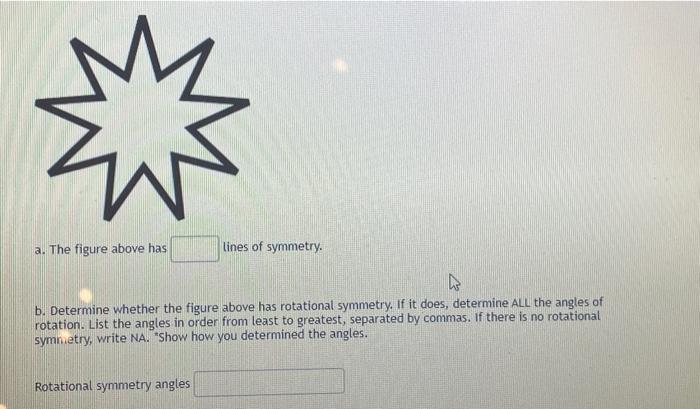 a. The figure above has
lines of symmetry.
b. Determine whether the figure above has rotational symmetry. If it does, determi