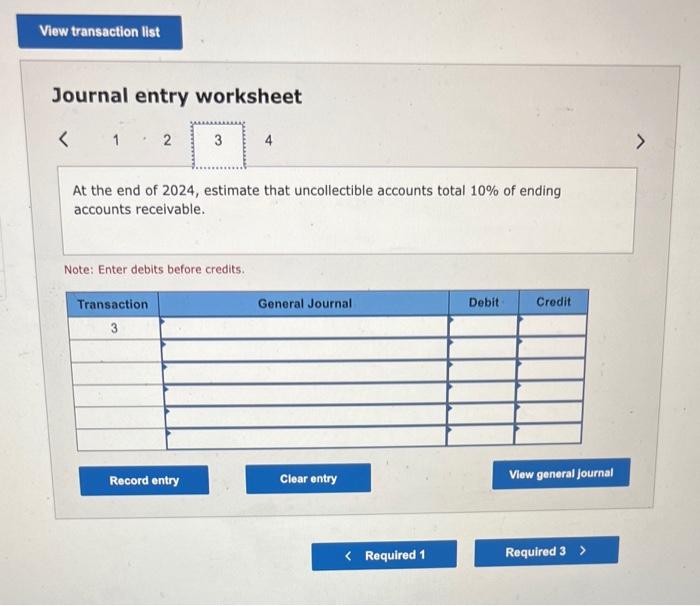 Journal entry worksheet
\( <\quad 1 \cdot 2 \)
At the end of 2024 , estimate that uncollectible accounts total \( 10 \% \) of