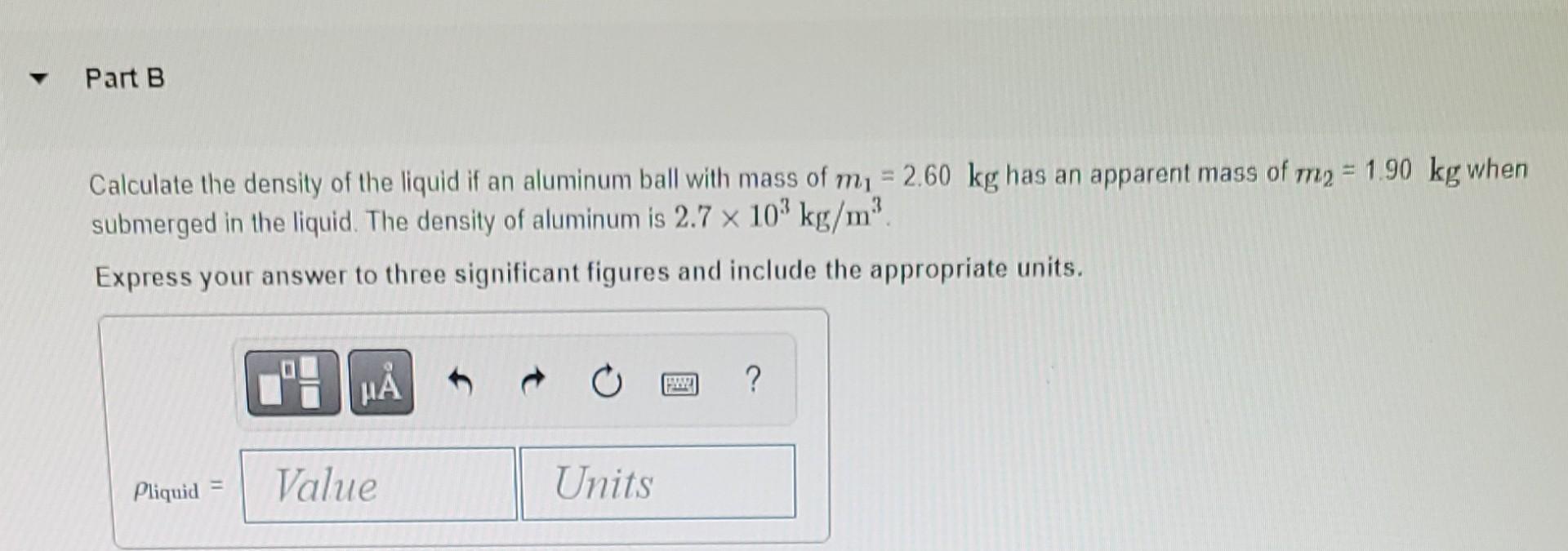 ? Part B
Calculate the density of the liquid if an aluminum ball with mass of m? = 2.60 kg has an apparent mass of m2 = 1.90 