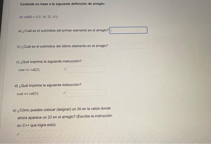 Conteste en base a la siguiente definición de arreglo: int val \( [8]=\{12,16,22,11\} \) a) ¿Cuál es el subindice del primer