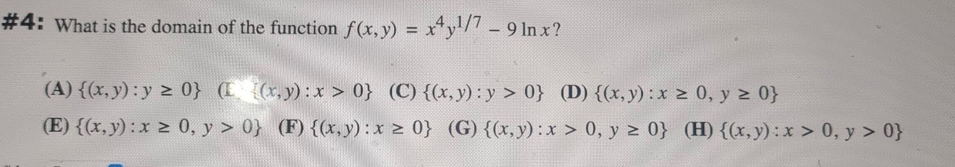 4: What is the domain of the function \( f(x, y)=x^{4} y^{1 / 7}-9 \ln x \) ? (A) \( \{(x, y): y \geq 0\} \quad \) (f \( \qua