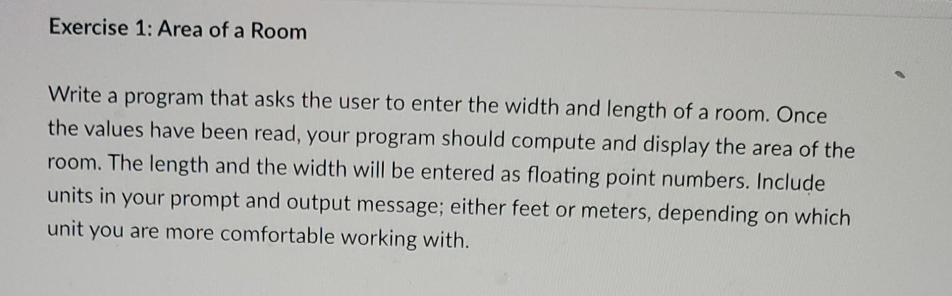 Exercise 1: Area of a Room
Write a program that asks the user to enter the width and length of a room. Once the values have b