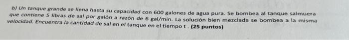 b) Un tanque grande se llena hasta su capacidad con 600 galones de agua pura. Se bombea al tanque saimuera que contiene 5 lib