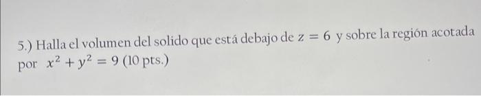 5.) Halla el volumen del solido que está debajo de \( z=6 \) y sobre la región acotada por \( x^{2}+y^{2}=9(10 \) pts. \( ) \