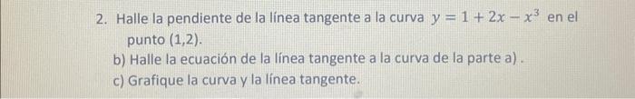 2. Halle la pendiente de la línea tangente a la curva \( y=1+2 x-x^{3} \) en el punto \( (1,2) \). b) Halle la ecuación de la
