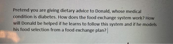 Pretend you are giving dietary advice to Donald, whose medical condition is diabetes. How does the food exchange system work?