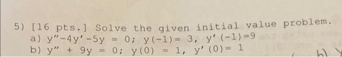 5) (16 pts.) Solve the given initial value problem. a) y - 4y-5y = 0; y(-1)= 3, y (-1)=9 b) y + 9y = 0; y(0) = 1, y (0)