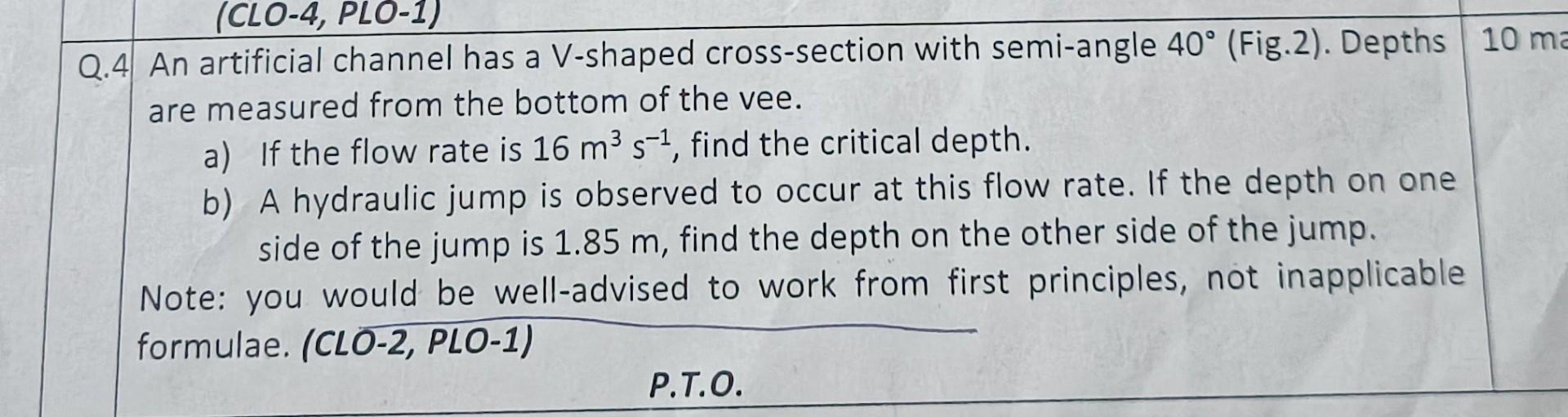 (CLO-4, PLO-1)
Q.4 An artificial channel has a V-shaped cross-section with semi-angle 40° (Fig.2). Depths 10 ma
are measured 