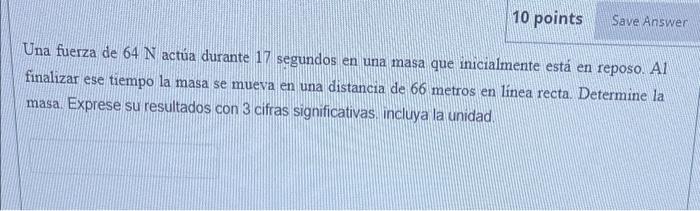 Una fuerza de \( 64 \mathrm{~N} \) actúa durante 17 segundos en una masa que inicialmente está en reposo. Al finalizar ese ti