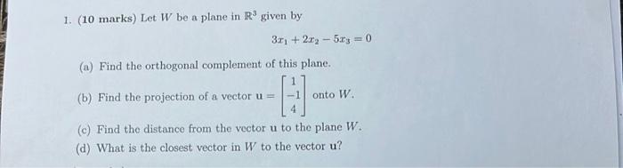 1. (10 marks) Let \( W \) be a plane in \( \mathbb{R}^{3} \) given by
\[
3 x_{1}+2 x_{2}-5 x_{3}=0
\]
(a) Find the orthogonal