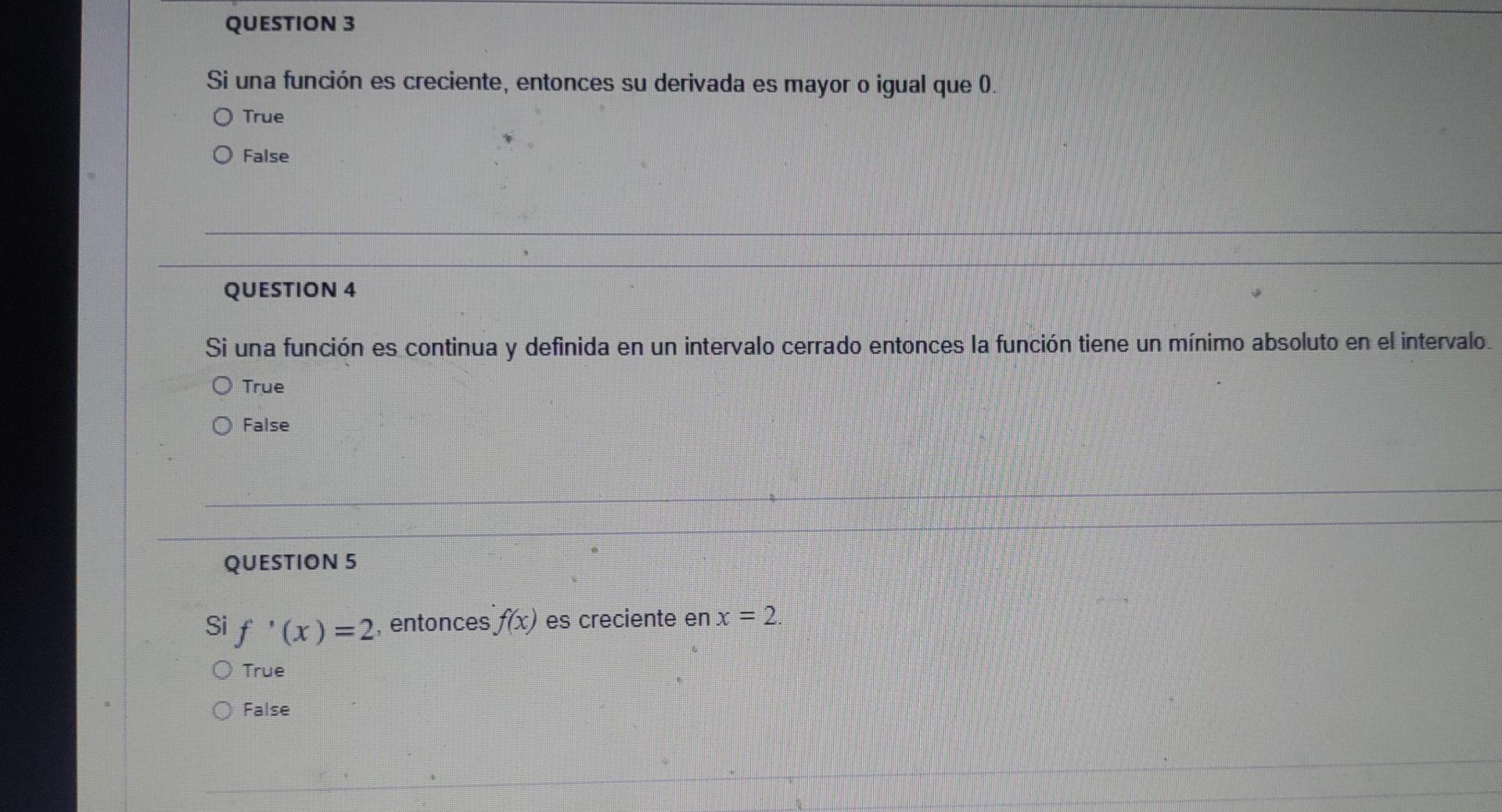 QUESTION 3 Si una función es creciente, entonces su derivada es mayor o igual que 0. O True O False QUESTION 4 Si una función