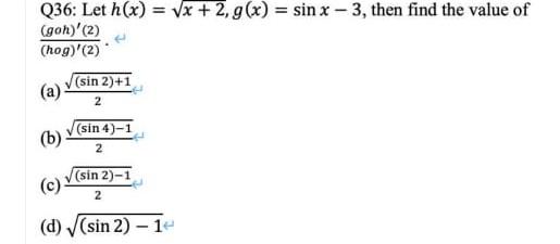 Q36: Let \( h(x)=\sqrt{x+2}, g(x)=\sin x-3 \), then find the value of \( \frac{(g o h)^{\prime}(2)}{(h o g)^{\prime}(2)} \).